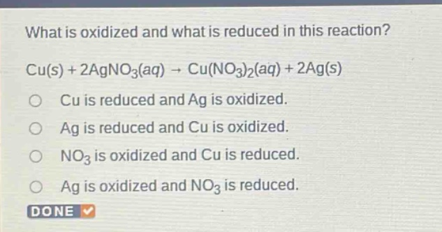 what is oxidized and what is reduced in this reaction? cu(s) + 2agno3(aq) → cu(no3)2(aq) + 2ag(s) o cu is reduced and ag is oxidized. o ag is reduced and cu is oxidized. o no3 is oxidized and cu is reduced. o ag is oxidized and no3 is reduced. done