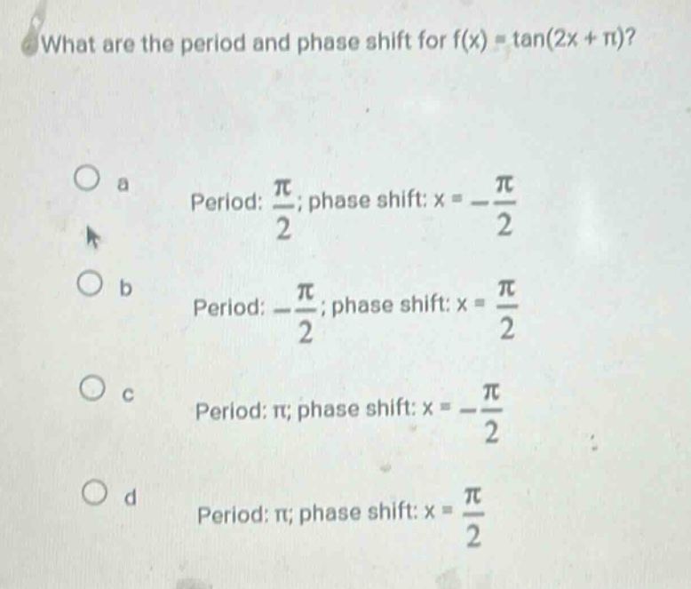 what are the period and phase shift for f(x) = tan(2x + π)?\n a period: π/2; phase shift: x = -π/2\n b period: -π/2; phase shift: x = π/2\n c period: π; phase shift: x = -π/2\n d period: π; phase shift: x = π/2