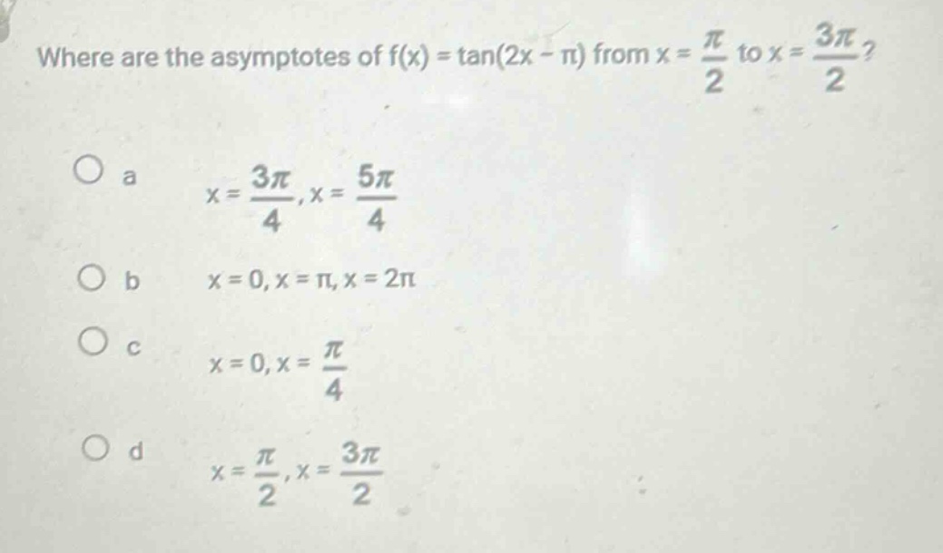 where are the asymptotes of f(x) = tan(2x - π) from x = π/2 to x = 3π/2?\no a x = 3π/4, x = 5π/4\no b x = 0, x = π, x = 2π\no c x = 0, x = π/4\no d x = π/2, x = 3π/2