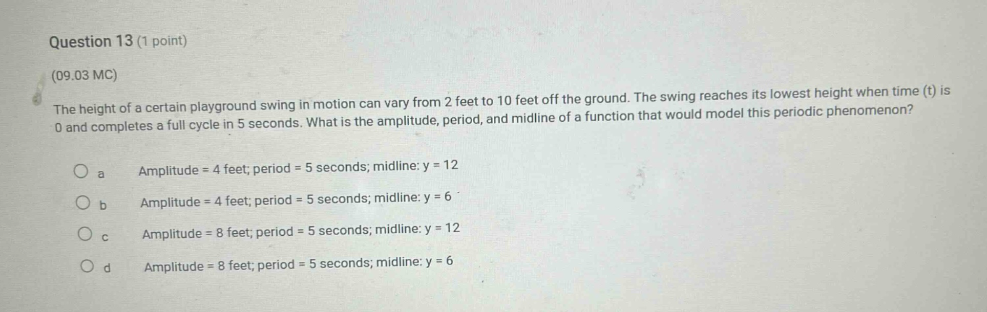 question 13 (1 point)\n(09.03 mc)\nthe height of a certain playground swing in motion can vary from 2 feet to 10 feet off the ground. the swing reaches its lowest height when time (t) is 0 and completes a full cycle in 5 seconds. what is the amplitude, period, and midline of a function that would model this periodic phenomenon?\no a amplitude = 4 feet; period = 5 seconds; midline: y = 12\no b amplitude = 4 feet; period = 5 seconds; midline: y = 6\no c amplitude = 8 feet; period = 5 seconds; midline: y = 12\no d amplitude = 8 feet; period = 5 seconds; midline: y = 6