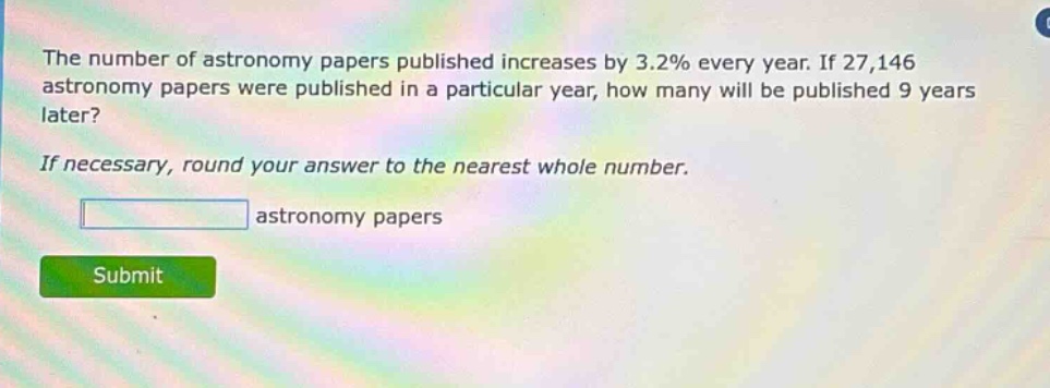 the number of astronomy papers published increases by 3.2% every year. if 27,146 astronomy papers were published in a particular year, how many will be published 9 years later? if necessary, round your answer to the nearest whole number. astronomy papers