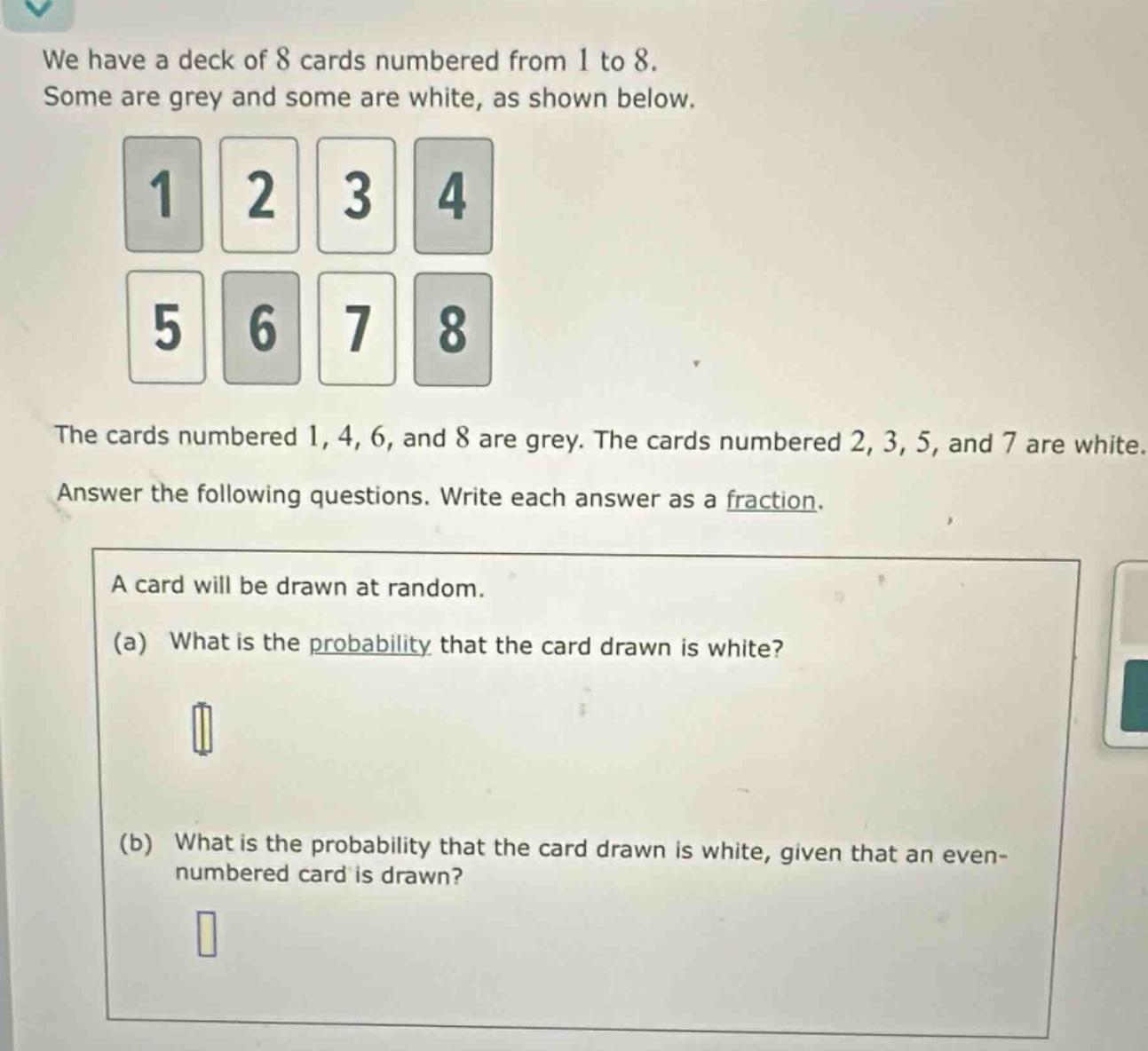 we have a deck of 8 cards numbered from 1 to 8. some are grey and some are white, as shown below. the cards numbered 1, 4, 6, and 8 are grey. the cards numbered 2, 3, 5, and 7 are white. answer the following questions. write each answer as a fraction. a card will be drawn at random. (a) what is the probability that the card drawn is white? (b) what is the probability that the card drawn is white, given that an even - numbered card is drawn?