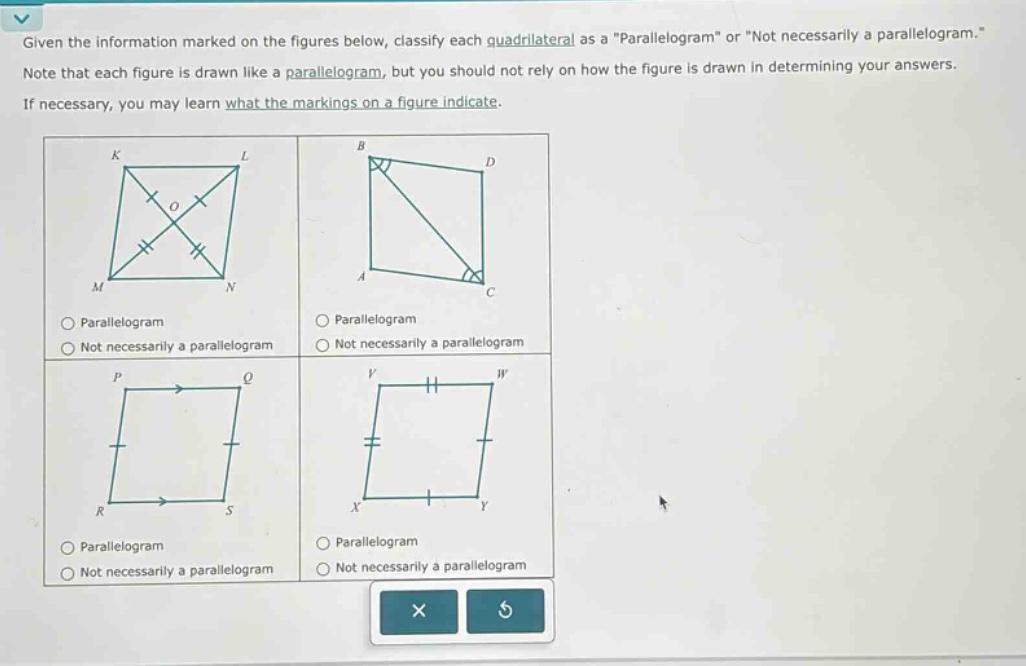 given the information marked on the figures below, classify each quadrilateral as a \parallelogram\ or \not necessarily a parallelogram.\ note that each figure is drawn like a parallelogram, but you should not rely on how the figure is drawn in determining your answers. if necessary, you may learn what the markings on a figure indicate.