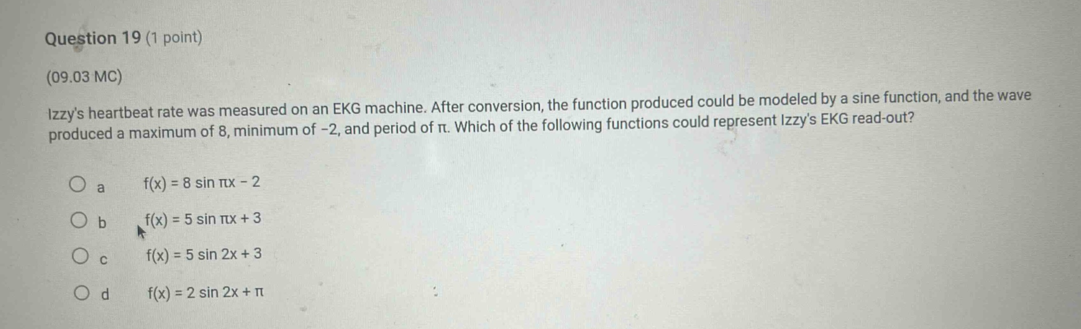 question 19 (1 point) (09.03 mc) izzys heartbeat rate was measured on an ekg machine. after conversion, the function produced could be modeled by a sine function, and the wave produced a maximum of 8, minimum of -2, and period of π. which of the following functions could represent izzys ekg read - out? a f(x)=8 sin πx - 2 b f(x)=5 sin πx + 3 c f(x)=5 sin 2x + 3 d f(x)=2 sin 2x + π