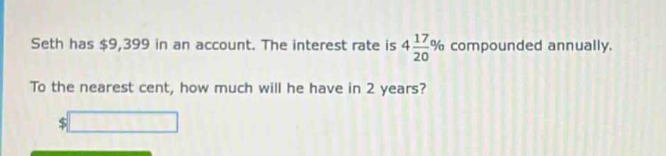 seth has $9,399 in an account. the interest rate is 4 17/20% compounded annually. to the nearest cent, how much will he have in 2 years?