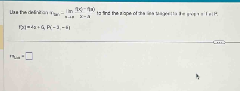 use the definition m_tan = lim x→a (f(x) - f(a))/(x - a) to find the slope of the line tangent to the graph of f at p. f(x)=4x + 6, p(-3,-6) m_tan = □