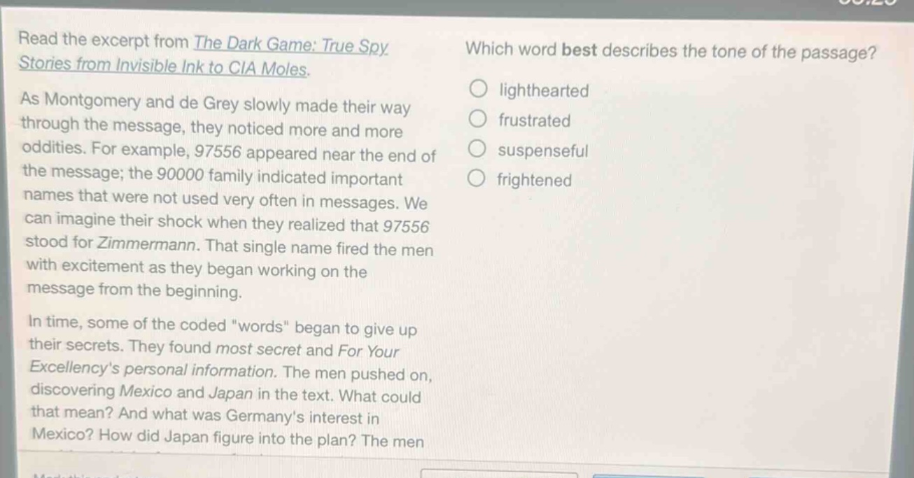 read the excerpt from the dark game: true spy stories from invisible ink to cia moles. as montgomery and de grey slowly made their way through the message, they noticed more and more oddities. for example, 97556 appeared near the end of the message; the 90000 family indicated important names that were not used very often in messages. we can imagine their shock when they realized that 97556 stood for zimmermann. that single name fired the men with excitement as they began working on the message from the beginning. in time, some of the coded \words\ began to give up their secrets. they found most secret and for your excellencys personal information. the men pushed on, discovering mexico and japan in the text. what could that mean? and what was germanys interest in mexico? how did japan figure into the plan? the men which word best describes the tone of the passage? lighthearted frustrated suspenseful frightened