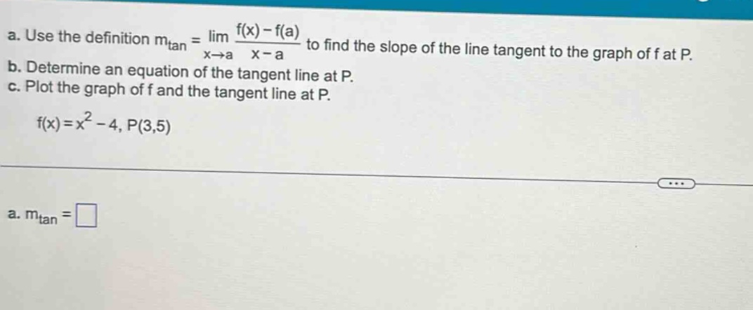 a. use the definition mtan = lim x→a (f(x) - f(a))/(x - a) to find the slope of the line tangent to the graph of f at p. b. determine an equation of the tangent line at p. c. plot the graph of f and the tangent line at p. f(x)=x² - 4, p(3,5) a. mtan = □