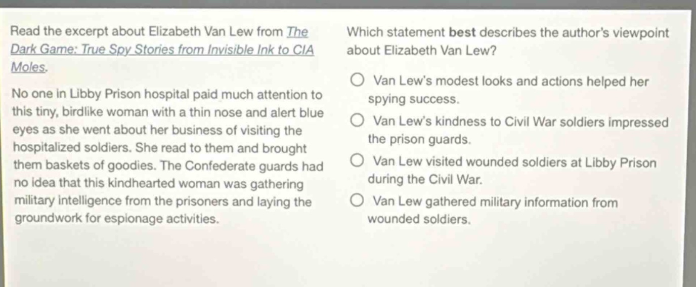 read the excerpt about elizabeth van lew from the dark game: true spy stories from invisible ink to cia moles. no one in libby prison hospital paid much attention to this tiny, birdlike woman with a thin nose and alert blue eyes as she went about her business of visiting the hospitalized soldiers. she read to them and brought them baskets of goodies. the confederate guards had no idea that this kindhearted woman was gathering military intelligence from the prisoners and laying the groundwork for espionage activities. which statement best describes the authors viewpoint about elizabeth van lew? van lews modest looks and actions helped her spying success. van lews kindness to civil war soldiers impressed the prison guards. van lew visited wounded soldiers at libby prison during the civil war. van lew gathered military information from wounded soldiers.