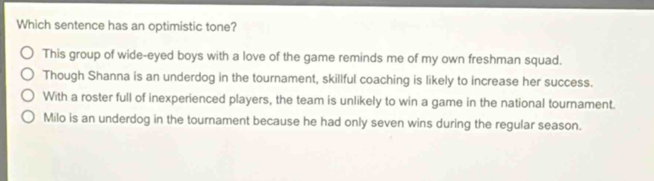 which sentence has an optimistic tone?\no this group of wide - eyed boys with a love of the game reminds me of my own freshman squad.\no though shanna is an underdog in the tournament, skillful coaching is likely to increase her success.\no with a roster full of inexperienced players, the team is unlikely to win a game in the national tournament.\no milo is an underdog in the tournament because he had only seven wins during the regular season.