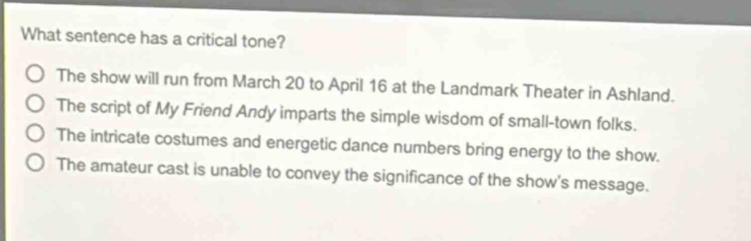 what sentence has a critical tone?\nthe show will run from march 20 to april 16 at the landmark theater in ashland.\nthe script of my friend andy imparts the simple wisdom of small - town folks.\nthe intricate costumes and energetic dance numbers bring energy to the show.\nthe amateur cast is unable to convey the significance of the show’s message.