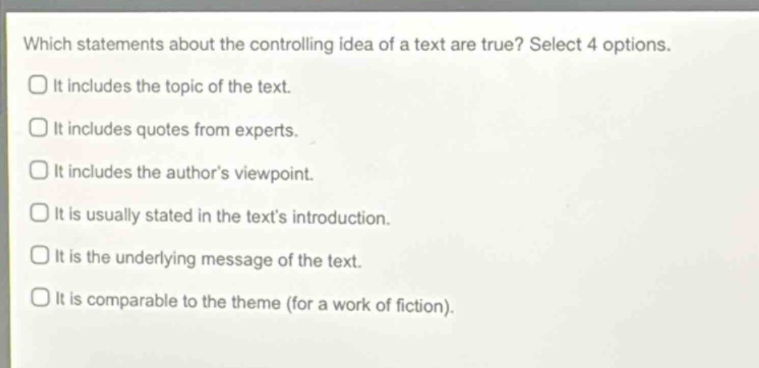 which statements about the controlling idea of a text are true? select 4 options. it includes the topic of the text. it includes quotes from experts. it includes the author’s viewpoint. it is usually stated in the text’s introduction. it is the underlying message of the text. it is comparable to the theme (for a work of fiction).