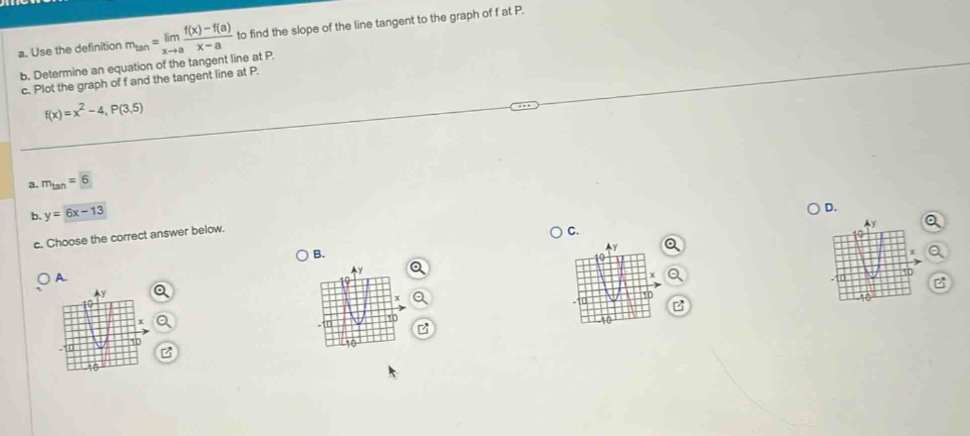 a. use the definition mtan = lim(x→a) (f(x) - f(a))/(x - a) to find the slope of the line tangent to the graph of f at p. b. determine an equation of the tangent line at p. c. plot the graph of f and the tangent line at p. f(x)=x² - 4, p(3,5) a. mtan = 6 b. y = 6x - 13 c. choose the correct answer below.