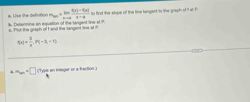 a. use the definition mtan = lim(x→a) (f(x) - f(a))/(x - a) to find the slope of the line tangent to the graph of f at p. b. determine an equation of the tangent line at p. c. plot the graph of f and the tangent line at p. f(x)=3/x, p(-3, -1) a. mtan = □ (type an integer or a fraction.)