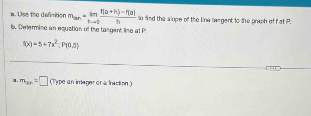 a. use the definition mtan = lim h→0 f(a + h)-f(a)/h to find the slope of the line tangent to the graph of f at p. b. determine an equation of the tangent line at p. f(x)=5 + 7x²; p(0,5) a. mtan = (type an integer or a fraction.)