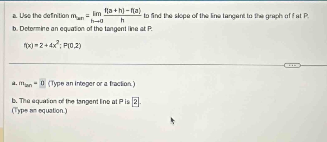 a. use the definition m_tan = lim h→0 (f(a + h) - f(a))/h to find the slope of the line tangent to the graph of f at p. b. determine an equation of the tangent line at p. f(x)=2 + 4x²; p(0,2) a. m_tan = 0 (type an integer or a fraction.) b. the equation of the tangent line at p is 2. (type an equation.)