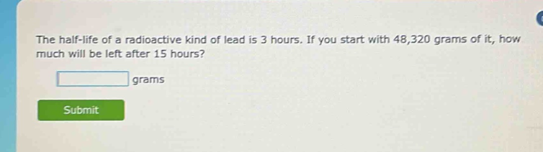 the half - life of a radioactive kind of lead is 3 hours. if you start with 48,320 grams of it, how much will be left after 15 hours? grams