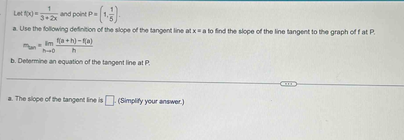 let f(x)=1/(3 + 2x) and point p=(1,1/5). a. use the following definition of the slope of the tangent line at x = a to find the slope of the line tangent to the graph of f at p. m_tan=lim_(h→0) (f(a + h)-f(a))/h b. determine an equation of the tangent line at p. a. the slope of the tangent line is □. (simplify your answer.)
