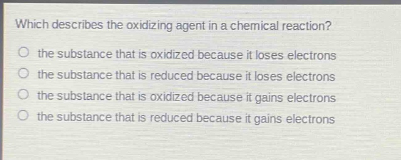which describes the oxidizing agent in a chemical reaction? the substance that is oxidized because it loses electrons the substance that is reduced because it loses electrons the substance that is oxidized because it gains electrons the substance that is reduced because it gains electrons