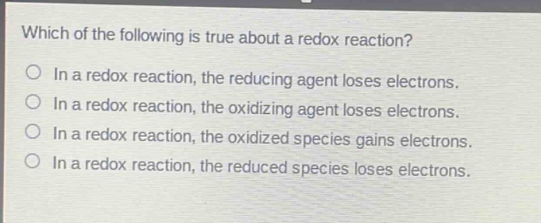 which of the following is true about a redox reaction? in a redox reaction, the reducing agent loses electrons. in a redox reaction, the oxidizing agent loses electrons. in a redox reaction, the oxidized species gains electrons. in a redox reaction, the reduced species loses electrons.