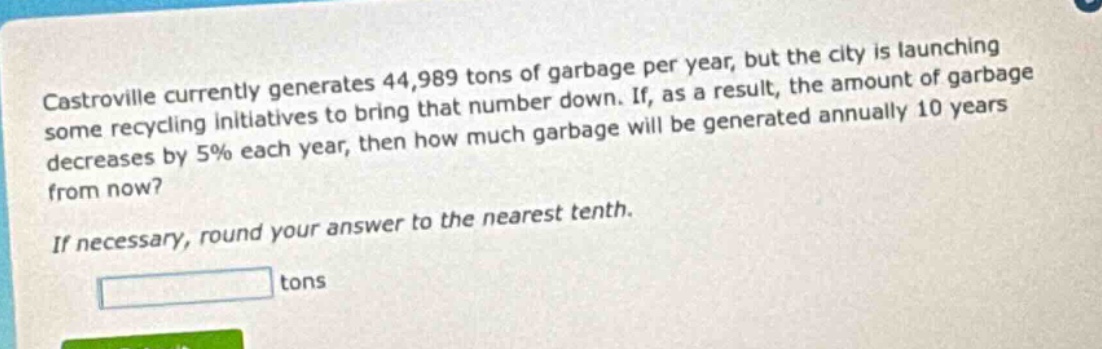castroville currently generates 44,989 tons of garbage per year, but the city is launching some recycling initiatives to bring that number down. if, as a result, the amount of garbage decreases by 5% each year, then how much garbage will be generated annually 10 years from now? if necessary, round your answer to the nearest tenth. tons