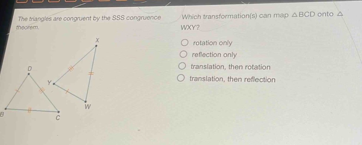 the triangles are congruent by the sss congruence theorem. which transformation(s) can map △bcd onto △wxy? rotation only reflection only translation, then rotation translation, then reflection