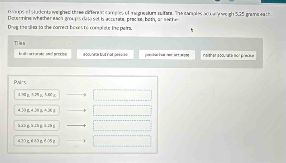 groups of students weighed three different samples of magnesium sulfate. the samples actually weigh 5.25 grams each. determine whether each groups data set is accurate, precise, both, or neither. drag the tiles to the correct boxes to complete the pairs. tiles both accurate and precise accurate but not precise precise but not accurate neither accurate nor precise pairs 4.90 g, 5.25 g, 5.60 g 4.30 g, 4.30 g, 4.30 g 5.25 g, 5.25 g, 5.25 g 4.20 g, 6.80 g, 6.05 g