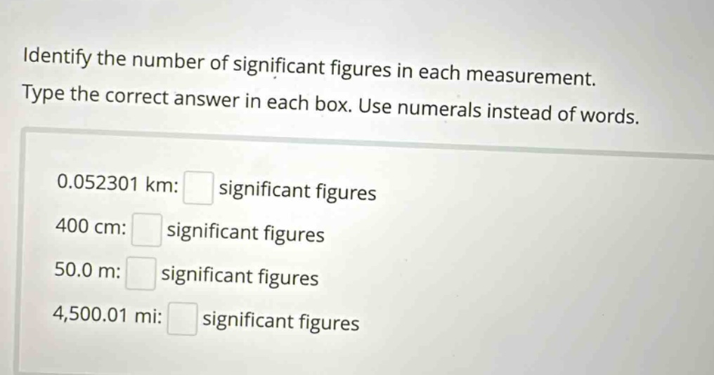 identify the number of significant figures in each measurement. type the correct answer in each box. use numerals instead of words. 0.052301 km: significant figures 400 cm: significant figures 50.0 m: significant figures 4,500.01 mi: significant figures