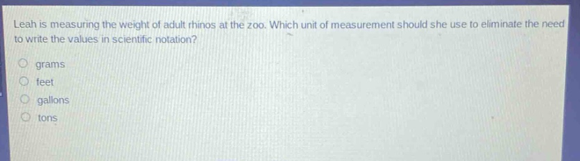 leah is measuring the weight of adult rhinos at the zoo. which unit of measurement should she use to eliminate the need to write the values in scientific notation? grams feet gallons tons