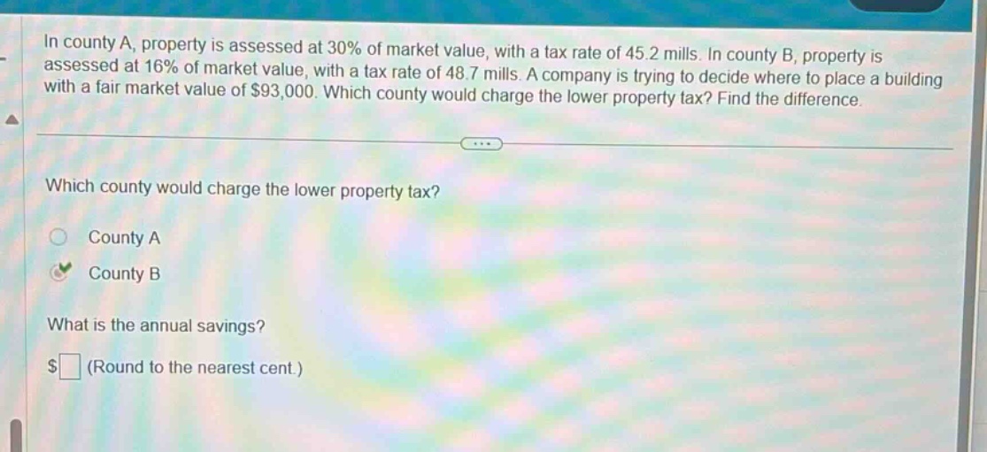 in county a, property is assessed at 30% of market value, with a tax rate of 45.2 mills. in county b, property is assessed at 16% of market value, with a tax rate of 48.7 mills. a company is trying to decide where to place a building with a fair market value of $93,000. which county would charge the lower property tax? find the difference. which county would charge the lower property tax? county a county b what is the annual savings? $ (round to the nearest cent.)