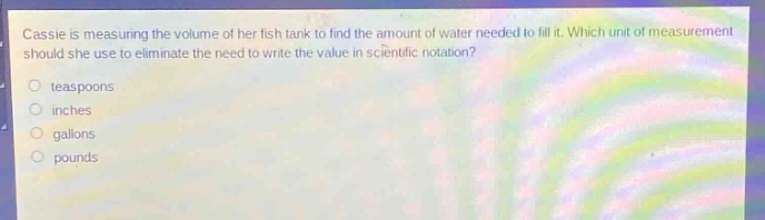 cassie is measuring the volume of her fish tank to find the amount of water needed to fill it. which unit of measurement should she use to eliminate the need to write the value in scientific notation?\no teaspoons\no inches\no gallons\no pounds