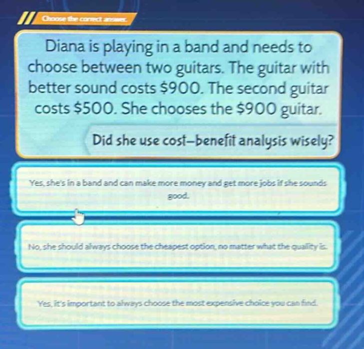 diana is playing in a band and needs to choose between two guitars. the guitar with better sound costs $900. the second guitar costs $500. she chooses the $900 guitar. did she use cost - benefit analysis wisely? yes, shes in a band and can make more money and get more jobs if she sounds good. no, she should always choose the cheapest option, no matter what the quality is. yes, its important to always choose the most expensive choice you can find.