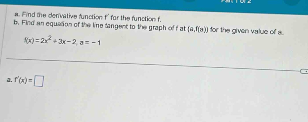 a. find the derivative function f’ for the function f. b. find an equation of the line tangent to the graph of f at (a,f(a)) for the given value of a. f(x)=2x² + 3x - 2, a = -1 a. f’(x)=□