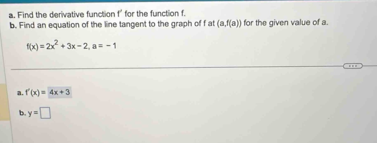 a. find the derivative function f’ for the function f. b. find an equation of the line tangent to the graph of f at (a,f(a)) for the given value of a. f(x)=2x² + 3x - 2, a = - 1 a. f’(x)=4x + 3 b. y =