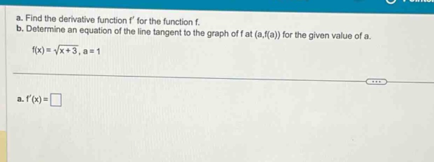 a. find the derivative function f for the function f. b. determine an equation of the line tangent to the graph of f at (a,f(a)) for the given value of a. f(x)=√(x + 3), a = 1 a. f(x)=□