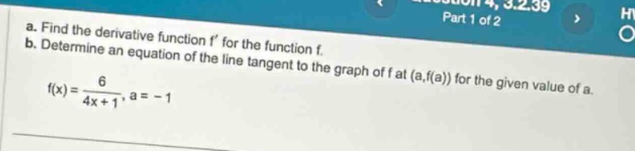 a. find the derivative function f for the function f. b. determine an equation of the line tangent to the graph of f at (a,f(a)) for the given value of a. f(x)=6/(4x + 1), a = - 1