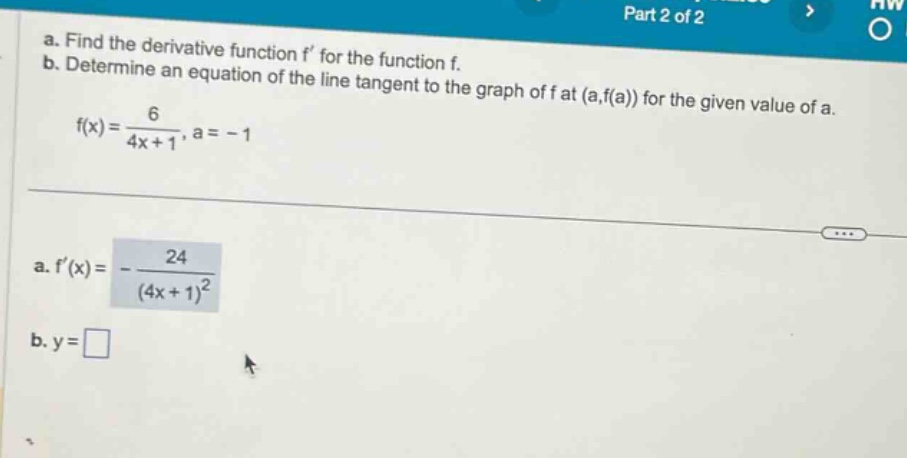 a. find the derivative function f for the function f. b. determine an equation of the line tangent to the graph of f at (a,f(a)) for the given value of a. f(x)=6/(4x + 1), a = - 1 a. f(x)=-24/(4x + 1)^2 b. y=□
