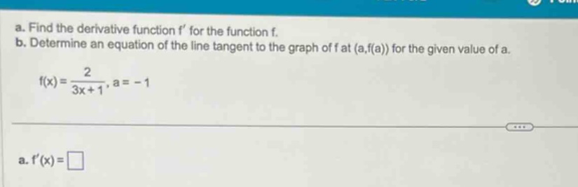 a. find the derivative function f’ for the function f. b. determine an equation of the line tangent to the graph of f at (a,f(a)) for the given value of a. f(x)=2/(3x + 1),a = - 1 a. f’(x)=
