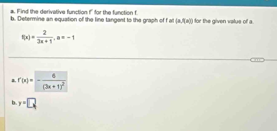 a. find the derivative function f’ for the function f. b. determine an equation of the line tangent to the graph of f at (a,f(a)) for the given value of a. f(x) = 2/(3x + 1), a = -1 a. f’(x) = -6/(3x + 1)^2 b. y =