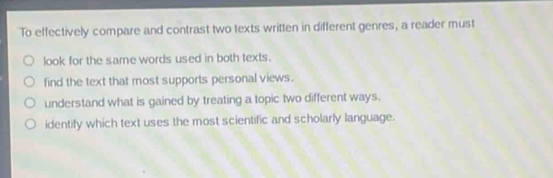 to effectively compare and contrast two texts written in different genres, a reader must\nlook for the same words used in both texts.\nfind the text that most supports personal views.\nunderstand what is gained by treating a topic two different ways.\nidentify which text uses the most scientific and scholarly language.