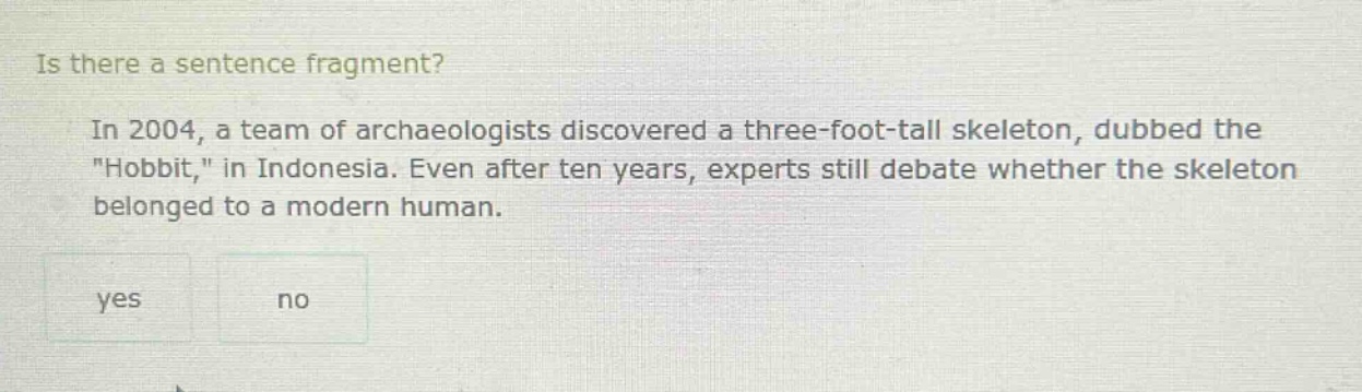 is there a sentence fragment? in 2004, a team of archaeologists discovered a three - foot - tall skeleton, dubbed the \hobbit,\ in indonesia. even after ten years, experts still debate whether the skeleton belonged to a modern human. yes no