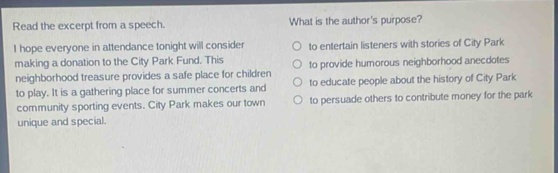 read the excerpt from a speech. i hope everyone in attendance tonight will consider making a donation to the city park fund. this neighborhood treasure provides a safe place for children to play. it is a gathering place for summer concerts and community sporting events. city park makes our town unique and special. what is the authors purpose? to entertain listeners with stories of city park to provide humorous neighborhood anecdotes to educate people about the history of city park to persuade others to contribute money for the park
