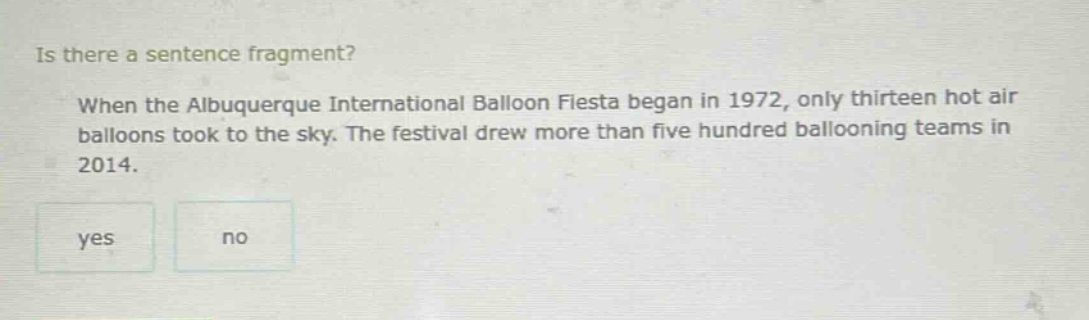 is there a sentence fragment? when the albuquerque international balloon fiesta began in 1972, only thirteen hot air balloons took to the sky. the festival drew more than five hundred ballooning teams in 2014. yes no