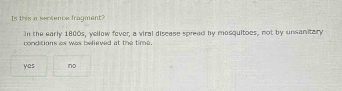 is this a sentence fragment? in the early 1800s, yellow fever, a viral disease spread by mosquitoes, not by unsanitary conditions as was believed at the time. yes no