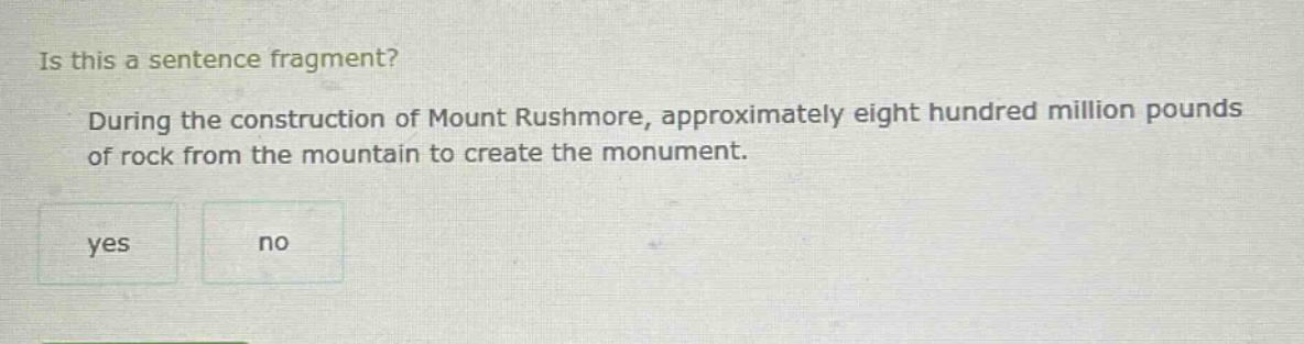 is this a sentence fragment? during the construction of mount rushmore, approximately eight hundred million pounds of rock from the mountain to create the monument. yes no