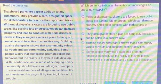read the passage. skateboard parks are a great addition to any community. they provide a safe, designated space for skateboarders to practice their sport and tricks. without skateparks, skaters are forced to use public areas like parking lots or streets, which can damage property and lead to conflicts with pedestrians or drivers. they also give skaters a place to hang out, socialize, and be active in a positive way. building quality skateparks shows that a community values its youth and supports healthy activities. some people worry that skateparks promote rebellious behavior, but the reality is they help kids develop skills, confidence, and a sense of belonging. every community should have a well - designed skatepark to serve skateboarders of all ages and abilities. its an investment that pays off by keeping kids out of trouble. which sentence indicates the author acknowledges an opposing viewpoint? without skateparks, skaters are forced to use public areas like parking lots or streets, which can damage property and lead to conflicts with pedestrians or drivers. they also give skaters a place to hang out, socialize, and be active in a positive way. building quality skateparks shows that a community values its youth and supports healthy activities. some people worry that skateparks promote rebellious behavior, but the reality is they help kids develop skills, confidence, and a sense of belonging.