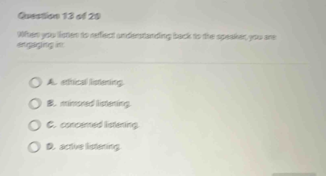 question 13 of 20 when you listen to reflect understanding back to the speaker, you are engaging in: a. ethical listening b. mirrored listening c. concerned listening d. active listening