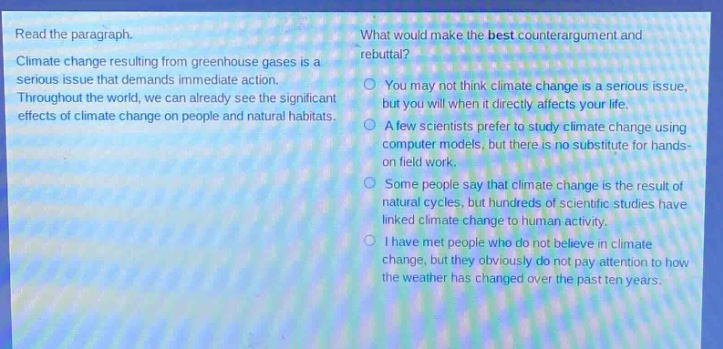 read the paragraph. climate change resulting from greenhouse gases is a serious issue that demands immediate action. throughout the world, we can already see the significant effects of climate change on people and natural habitats. what would make the best counterargument and rebuttal? you may not think climate change is a serious issue, but you will when it directly affects your life. a few scientists prefer to study climate change using computer models, but there is no substitute for hands - on field work. some people say that climate change is the result of natural cycles, but hundreds of scientific studies have linked climate change to human activity. i have met people who do not believe in climate change, but they obviously do not pay attention to how the weather has changed over the past ten years.