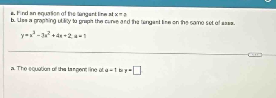 a. find an equation of the tangent line at x = a\nb. use a graphing utility to graph the curve and the tangent line on the same set of axes.\ny=x³ - 3x²+4x + 2; a = 1\na. the equation of the tangent line at a = 1 is y=.