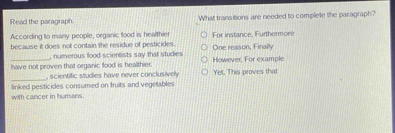 read the paragraph. according to many people, organic food is healthier because it does not contain the residue of pesticides. _, numerous food scientists say that studies have not proven that organic food is healthier. _, scientific studies have never conclusively linked pesticides consumed on fruits and vegetables with cancer in humans. what transitions are needed to complete the paragraph? for instance, furthermore one reason, finally however, for example yet, this proves that